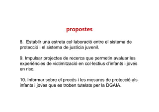 8. Establir una estreta col·laboració entre el sistema de
protecció i el sistema de justícia juvenil.
9. Impulsar projectes de recerca que permetin avaluar les
experiències de victimització en col·lectius d’infants i joves
en risc.
10. Informar sobre el procés i les mesures de protecció als
infants i joves que es troben tutelats per la DGAIA.
propostes
 