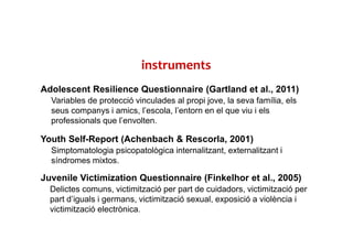 instruments
Adolescent Resilience Questionnaire (Gartland et al., 2011)
Variables de protecció vinculades al propi jove, la seva família, els
seus companys i amics, l’escola, l’entorn en el que viu i els
professionals que l’envolten.
Youth Self-Report (Achenbach & Rescorla, 2001)
Simptomatologia psicopatològica internalitzant, externalitzant i
síndromes mixtos.
Juvenile Victimization Questionnaire (Finkelhor et al., 2005)
Delictes comuns, victimització per part de cuidadors, victimització per
part d’iguals i germans, victimització sexual, exposició a violència i
victimització electrònica.
 