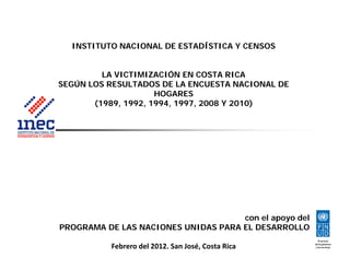 INSTITUTO NACIONAL DE ESTADÍSTICA Y CENSOS
LA VICTIMIZACIÓN EN COSTA RICA
SEGÚN LOS RESULTADOS DE LA ENCUESTA NACIONAL DESEGÚN LOS RESULTADOS DE LA ENCUESTA NACIONAL DE
HOGARES
(1989, 1992, 1994, 1997, 2008 Y 2010)
con el apoyo delcon el apoyo del
PROGRAMA DE LAS NACIONES UNIDAS PARA EL DESARROLLO
Febrero del 2012. San José, Costa Rica
 