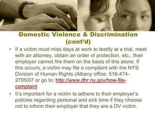 Domestic Violence & Discrimination
(cont’d)
• If a victim must miss days at work to testify at a trial, meet
with an attorney, obtain an order of protection, etc., their
employer cannot fire them on the basis of this alone. If
this occurs, a victim may file a complaint with the NYS
Division of Human Rights (Albany office: 518-474-
2705/07 or go to: http://www.dhr.ny.gov/how-file-
complaint
• It’s important for a victim to adhere to their employer’s
policies regarding personal and sick time if they choose
not to inform their employer that they are a DV victim.
 