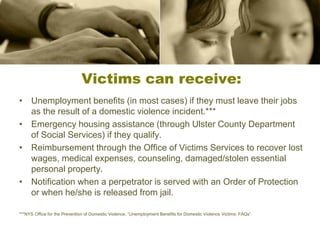 Victims can receive:
• Unemployment benefits (in most cases) if they must leave their jobs
as the result of a domestic violence incident.***
• Emergency housing assistance (through Ulster County Department
of Social Services) if they qualify.
• Reimbursement through the Office of Victims Services to recover lost
wages, medical expenses, counseling, damaged/stolen essential
personal property.
• Notification when a perpetrator is served with an Order of Protection
or when he/she is released from jail.
***NYS Office for the Prevention of Domestic Violence, “Unemployment Benefits for Domestic Violence Victims: FAQs”
 