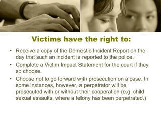 Victims have the right to:
• Receive a copy of the Domestic Incident Report on the
day that such an incident is reported to the police.
• Complete a Victim Impact Statement for the court if they
so choose.
• Choose not to go forward with prosecution on a case. In
some instances, however, a perpetrator will be
prosecuted with or without their cooperation (e.g. child
sexual assaults, where a felony has been perpetrated.)
 