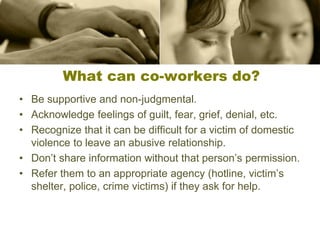 What can co-workers do?
• Be supportive and non-judgmental.
• Acknowledge feelings of guilt, fear, grief, denial, etc.
• Recognize that it can be difficult for a victim of domestic
violence to leave an abusive relationship.
• Don’t share information without that person’s permission.
• Refer them to an appropriate agency (hotline, victim’s
shelter, police, crime victims) if they ask for help.
 