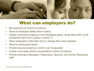 What can employers do?
• Be supportive of victims of violence.
• Have an Employee Safety Plan in place.
• Create a Domestic Violence in the Workplace policy. (Only about 30% of US
companies have such a policy in place.**)
• Allow employees to flex their time or change their work schedule.
• Allow for paid/unpaid leave.
• Provide security escort to a victim’s car if requested.
• Create a sick bank which is accessible to victims of violence.
• Provide training to Managers, Supervisors, Security, and Human Resources
staff.
** Society for Human Resource Management.
 