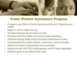 Crime Victims Assistance Program
• Funded by the Office of Victims Services and the U.S. Department of
Health.
• Begun in 1979 in Ulster County.
• Provides advocacy for all victims of crime.
• Provides a 24-hour hotline manned by trained volunteers.
• Volunteer training (Rape Crisis Counselor Certification) 2x/year.
• Accompaniments to police stations, courtrooms, and the hospital.
• Referral of victims to appropriate service providers.
• Assistance with VIS, OVS reimbursement, and NY-Alert registration.
• Priority is given to the needs of the victim.
 