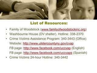 List of Resources:
• Family of Woodstock (www.familyofwoodstockinc.org)
• Washbourne House (DV shelter). Hotline: 338-2370
• Crime Victims Assistance Program: 340-3443 (Office)
Website: http://www.ulstercountyny.gov/cvap
FB page: http://www.facebook.com/uccvap (English)
FB page: http://www.facebook.com/uccvaps (Spanish)
• Crime Victims 24-hour Hotline: 340-3442
 