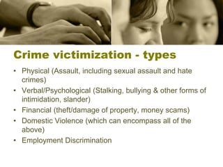 Crime victimization - types
• Physical (Assault, including sexual assault and hate
crimes)
• Verbal/Psychological (Stalking, bullying & other forms of
intimidation, slander)
• Financial (theft/damage of property, money scams)
• Domestic Violence (which can encompass all of the
above)
• Employment Discrimination
 