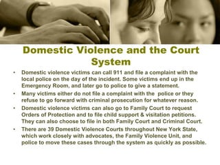 Domestic Violence and the Court
System
• Domestic violence victims can call 911 and file a complaint with the
local police on the day of the incident. Some victims end up in the
Emergency Room, and later go to police to give a statement.
• Many victims either do not file a complaint with the police or they
refuse to go forward with criminal prosecution for whatever reason.
• Domestic violence victims can also go to Family Court to request
Orders of Protection and to file child support & visitation petitions.
They can also choose to file in both Family Court and Criminal Court.
• There are 39 Domestic Violence Courts throughout New York State,
which work closely with advocates, the Family Violence Unit, and
police to move these cases through the system as quickly as possible.
 
