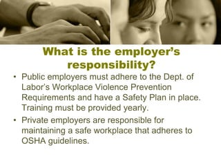 What is the employer’s
responsibility?
• Public employers must adhere to the Dept. of
Labor’s Workplace Violence Prevention
Requirements and have a Safety Plan in place.
Training must be provided yearly.
• Private employers are responsible for
maintaining a safe workplace that adheres to
OSHA guidelines.
 