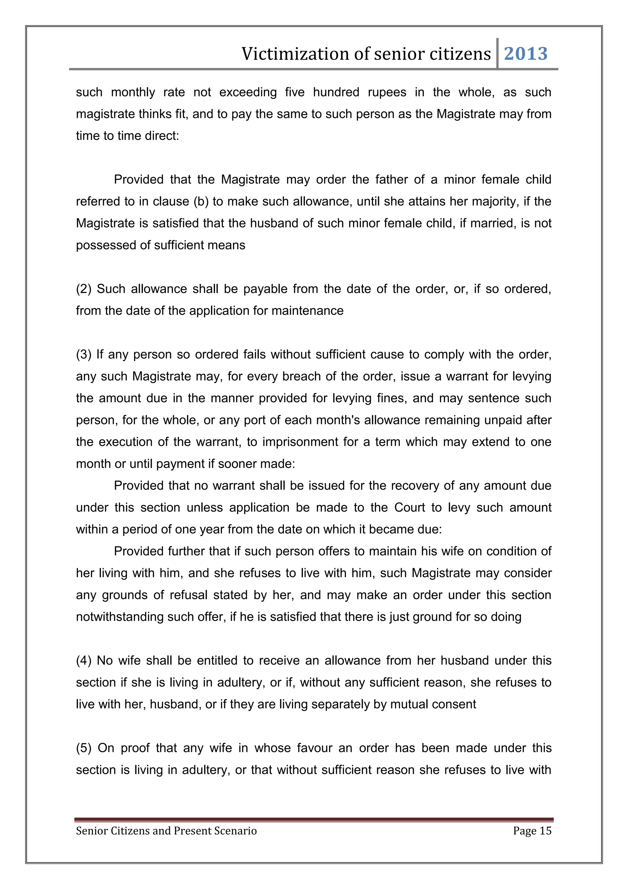 Victimization of senior citizens 2013
such monthly rate not exceeding five hundred rupees in the whole, as such
magistrate thinks fit, and to pay the same to such person as the Magistrate may from
time to time direct:

Provided that the Magistrate may order the father of a minor female child
referred to in clause (b) to make such allowance, until she attains her majority, if the
Magistrate is satisfied that the husband of such minor female child, if married, is not
possessed of sufficient means

(2) Such allowance shall be payable from the date of the order, or, if so ordered,
from the date of the application for maintenance

(3) If any person so ordered fails without sufficient cause to comply with the order,
any such Magistrate may, for every breach of the order, issue a warrant for levying
the amount due in the manner provided for levying fines, and may sentence such
person, for the whole, or any port of each month's allowance remaining unpaid after
the execution of the warrant, to imprisonment for a term which may extend to one
month or until payment if sooner made:
Provided that no warrant shall be issued for the recovery of any amount due
under this section unless application be made to the Court to levy such amount
within a period of one year from the date on which it became due:
Provided further that if such person offers to maintain his wife on condition of
her living with him, and she refuses to live with him, such Magistrate may consider
any grounds of refusal stated by her, and may make an order under this section
notwithstanding such offer, if he is satisfied that there is just ground for so doing

(4) No wife shall be entitled to receive an allowance from her husband under this
section if she is living in adultery, or if, without any sufficient reason, she refuses to
live with her, husband, or if they are living separately by mutual consent

(5) On proof that any wife in whose favour an order has been made under this
section is living in adultery, or that without sufficient reason she refuses to live with

Senior Citizens and Present Scenario

Page 15

 