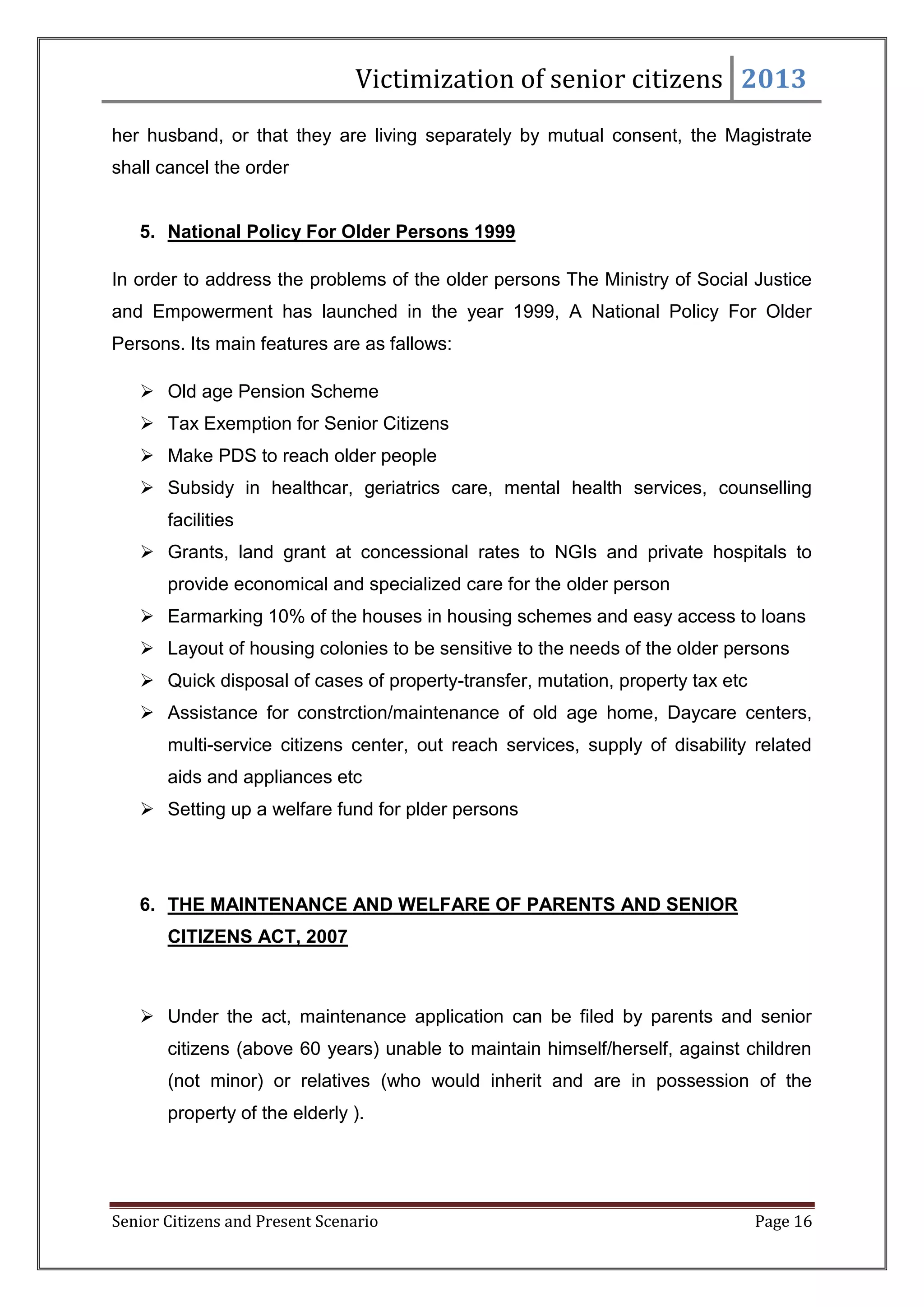 Victimization of senior citizens 2013
her husband, or that they are living separately by mutual consent, the Magistrate
shall cancel the order

5. National Policy For Older Persons 1999
In order to address the problems of the older persons The Ministry of Social Justice
and Empowerment has launched in the year 1999, A National Policy For Older
Persons. Its main features are as fallows:
 Old age Pension Scheme
 Tax Exemption for Senior Citizens
 Make PDS to reach older people
 Subsidy in healthcar, geriatrics care, mental health services, counselling
facilities
 Grants, land grant at concessional rates to NGIs and private hospitals to
provide economical and specialized care for the older person
 Earmarking 10% of the houses in housing schemes and easy access to loans
 Layout of housing colonies to be sensitive to the needs of the older persons
 Quick disposal of cases of property-transfer, mutation, property tax etc
 Assistance for constrction/maintenance of old age home, Daycare centers,
multi-service citizens center, out reach services, supply of disability related
aids and appliances etc
 Setting up a welfare fund for plder persons

6. THE MAINTENANCE AND WELFARE OF PARENTS AND SENIOR
CITIZENS ACT, 2007

 Under the act, maintenance application can be filed by parents and senior
citizens (above 60 years) unable to maintain himself/herself, against children
(not minor) or relatives (who would inherit and are in possession of the
property of the elderly ).

Senior Citizens and Present Scenario

Page 16

 