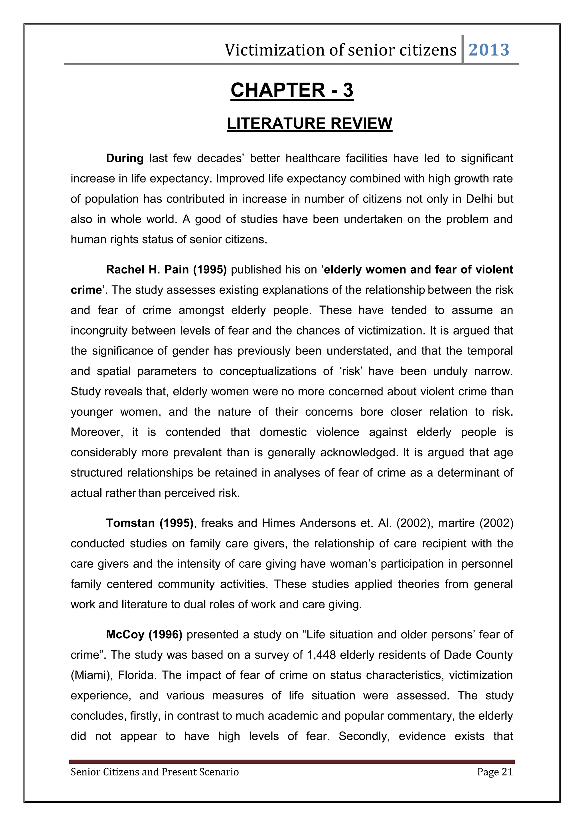 Victimization of senior citizens 2013

CHAPTER - 3
LITERATURE REVIEW
During last few decades‘ better healthcare facilities have led to significant
increase in life expectancy. Improved life expectancy combined with high growth rate
of population has contributed in increase in number of citizens not only in Delhi but
also in whole world. A good of studies have been undertaken on the problem and
human rights status of senior citizens.
Rachel H. Pain (1995) published his on ‗elderly women and fear of violent
crime‘. The study assesses existing explanations of the relationship between the risk
and fear of crime amongst elderly people. These have tended to assume an
incongruity between levels of fear and the chances of victimization. It is argued that
the significance of gender has previously been understated, and that the temporal
and spatial parameters to conceptualizations of ‗risk‘ have been unduly narrow.
Study reveals that, elderly women were no more concerned about violent crime than
younger women, and the nature of their concerns bore closer relation to risk.
Moreover, it is contended that domestic violence against elderly people is
considerably more prevalent than is generally acknowledged. It is argued that age
structured relationships be retained in analyses of fear of crime as a determinant of
actual rather than perceived risk.
Tomstan (1995), freaks and Himes Andersons et. Al. (2002), martire (2002)
conducted studies on family care givers, the relationship of care recipient with the
care givers and the intensity of care giving have woman‘s participation in personnel
family centered community activities. These studies applied theories from general
work and literature to dual roles of work and care giving.
McCoy (1996) presented a study on ―Life situation and older persons‘ fear of
crime‖. The study was based on a survey of 1,448 elderly residents of Dade County
(Miami), Florida. The impact of fear of crime on status characteristics, victimization
experience, and various measures of life situation were assessed. The study
concludes, firstly, in contrast to much academic and popular commentary, the elderly
did not appear to have high levels of fear. Secondly, evidence exists that
Senior Citizens and Present Scenario

Page 21

 