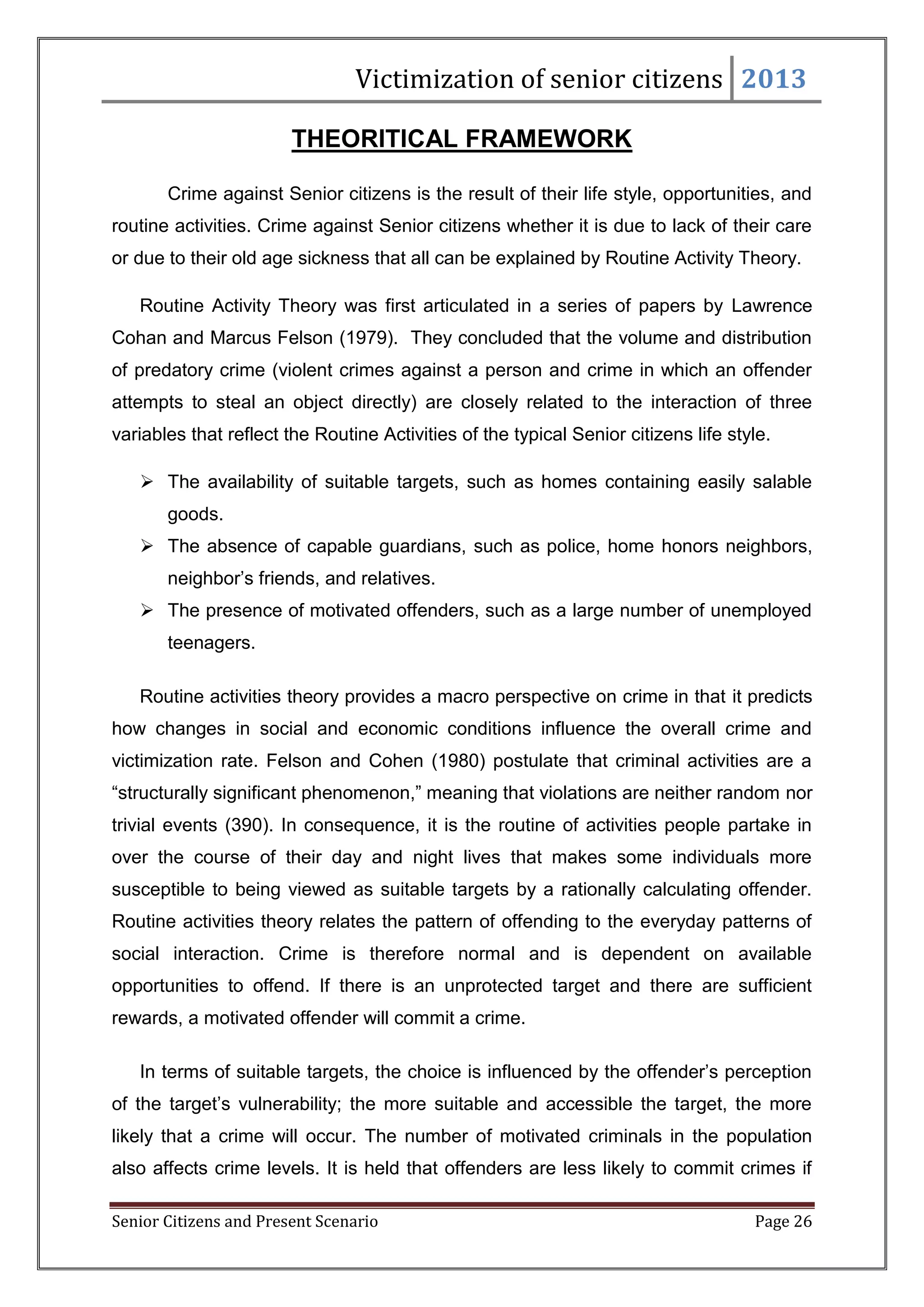 Victimization of senior citizens 2013
THEORITICAL FRAMEWORK
Crime against Senior citizens is the result of their life style, opportunities, and
routine activities. Crime against Senior citizens whether it is due to lack of their care
or due to their old age sickness that all can be explained by Routine Activity Theory.
Routine Activity Theory was first articulated in a series of papers by Lawrence
Cohan and Marcus Felson (1979). They concluded that the volume and distribution
of predatory crime (violent crimes against a person and crime in which an offender
attempts to steal an object directly) are closely related to the interaction of three
variables that reflect the Routine Activities of the typical Senior citizens life style.
 The availability of suitable targets, such as homes containing easily salable
goods.
 The absence of capable guardians, such as police, home honors neighbors,
neighbor‘s friends, and relatives.
 The presence of motivated offenders, such as a large number of unemployed
teenagers.
Routine activities theory provides a macro perspective on crime in that it predicts
how changes in social and economic conditions influence the overall crime and
victimization rate. Felson and Cohen (1980) postulate that criminal activities are a
―structurally significant phenomenon,‖ meaning that violations are neither random nor
trivial events (390). In consequence, it is the routine of activities people partake in
over the course of their day and night lives that makes some individuals more
susceptible to being viewed as suitable targets by a rationally calculating offender.
Routine activities theory relates the pattern of offending to the everyday patterns of
social interaction. Crime is therefore normal and is dependent on available
opportunities to offend. If there is an unprotected target and there are sufficient
rewards, a motivated offender will commit a crime.
In terms of suitable targets, the choice is influenced by the offender‘s perception
of the target‘s vulnerability; the more suitable and accessible the target, the more
likely that a crime will occur. The number of motivated criminals in the population
also affects crime levels. It is held that offenders are less likely to commit crimes if
Senior Citizens and Present Scenario

Page 26

 