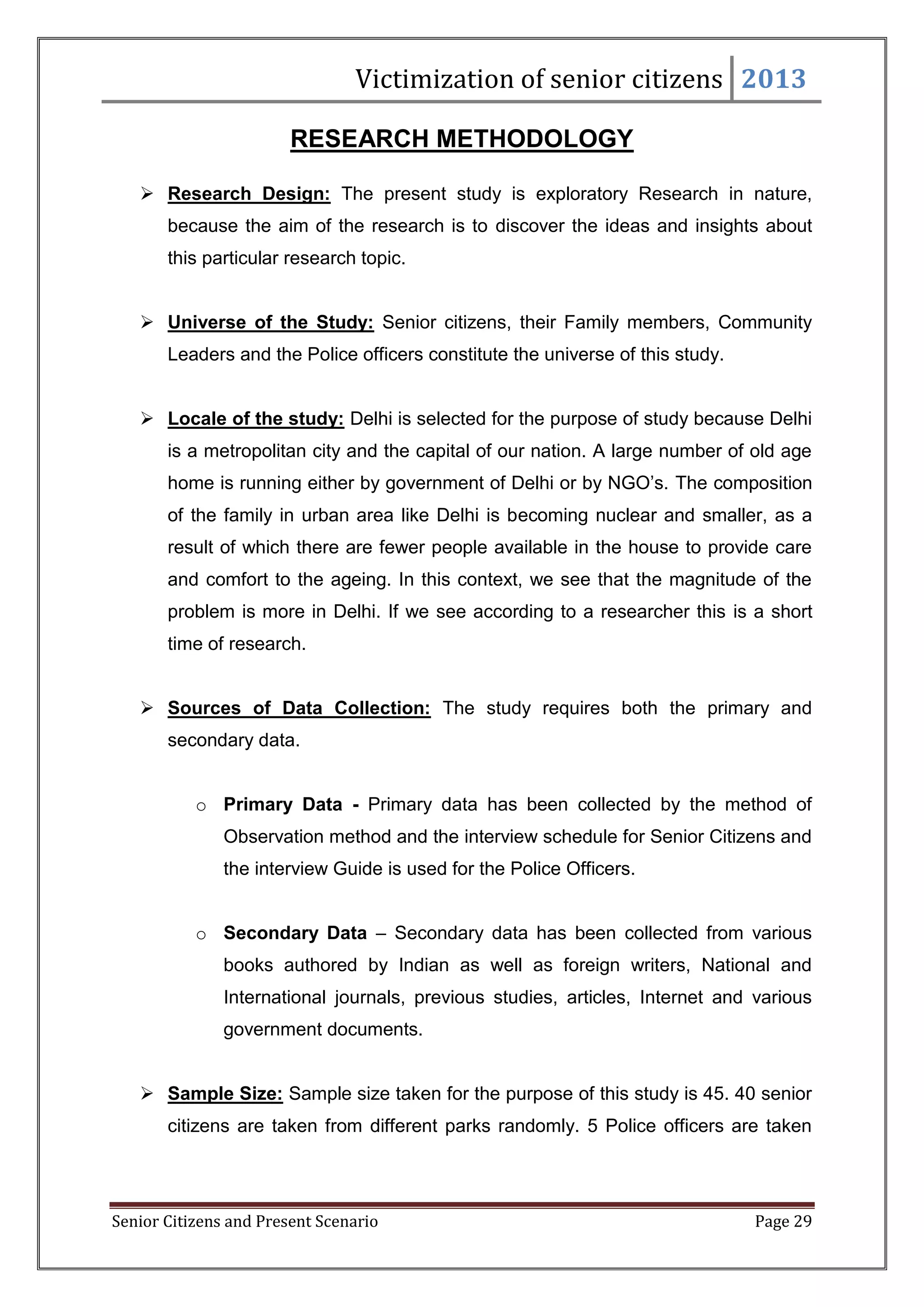 Victimization of senior citizens 2013
RESEARCH METHODOLOGY
 Research Design: The present study is exploratory Research in nature,
because the aim of the research is to discover the ideas and insights about
this particular research topic.
 Universe of the Study: Senior citizens, their Family members, Community
Leaders and the Police officers constitute the universe of this study.
 Locale of the study: Delhi is selected for the purpose of study because Delhi
is a metropolitan city and the capital of our nation. A large number of old age
home is running either by government of Delhi or by NGO‘s. The composition
of the family in urban area like Delhi is becoming nuclear and smaller, as a
result of which there are fewer people available in the house to provide care
and comfort to the ageing. In this context, we see that the magnitude of the
problem is more in Delhi. If we see according to a researcher this is a short
time of research.
 Sources of Data Collection: The study requires both the primary and
secondary data.
o Primary Data - Primary data has been collected by the method of
Observation method and the interview schedule for Senior Citizens and
the interview Guide is used for the Police Officers.
o Secondary Data – Secondary data has been collected from various
books authored by Indian as well as foreign writers, National and
International journals, previous studies, articles, Internet and various
government documents.
 Sample Size: Sample size taken for the purpose of this study is 45. 40 senior
citizens are taken from different parks randomly. 5 Police officers are taken

Senior Citizens and Present Scenario

Page 29

 