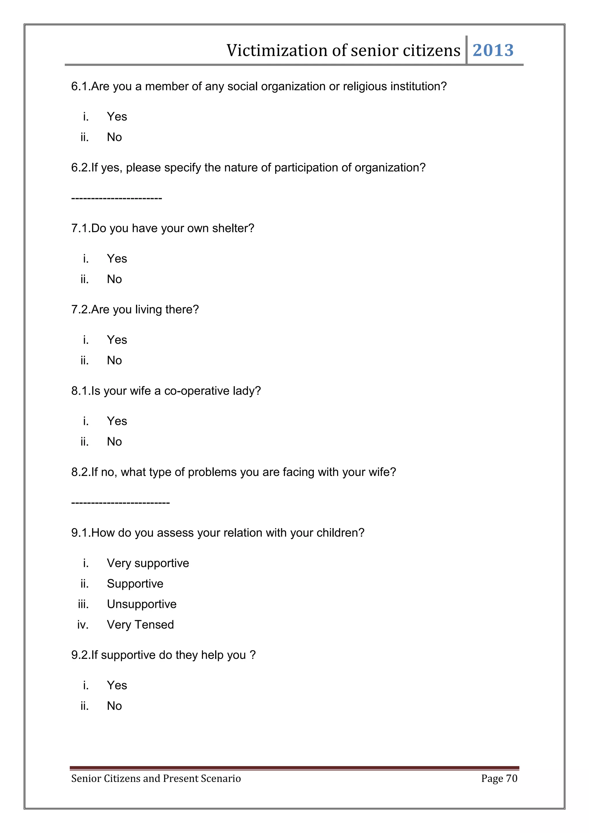 Victimization of senior citizens 2013
6.1.Are you a member of any social organization or religious institution?
i.

Yes

ii.

No

6.2.If yes, please specify the nature of participation of organization?
----------------------7.1.Do you have your own shelter?
i.

Yes

ii.

No

7.2.Are you living there?
i.

Yes

ii.

No

8.1.Is your wife a co-operative lady?
i.

Yes

ii.

No

8.2.If no, what type of problems you are facing with your wife?
------------------------9.1.How do you assess your relation with your children?
i.

Very supportive

ii.

Supportive

iii.

Unsupportive

iv.

Very Tensed

9.2.If supportive do they help you ?
i.

Yes

ii.

No

Senior Citizens and Present Scenario

Page 70

 