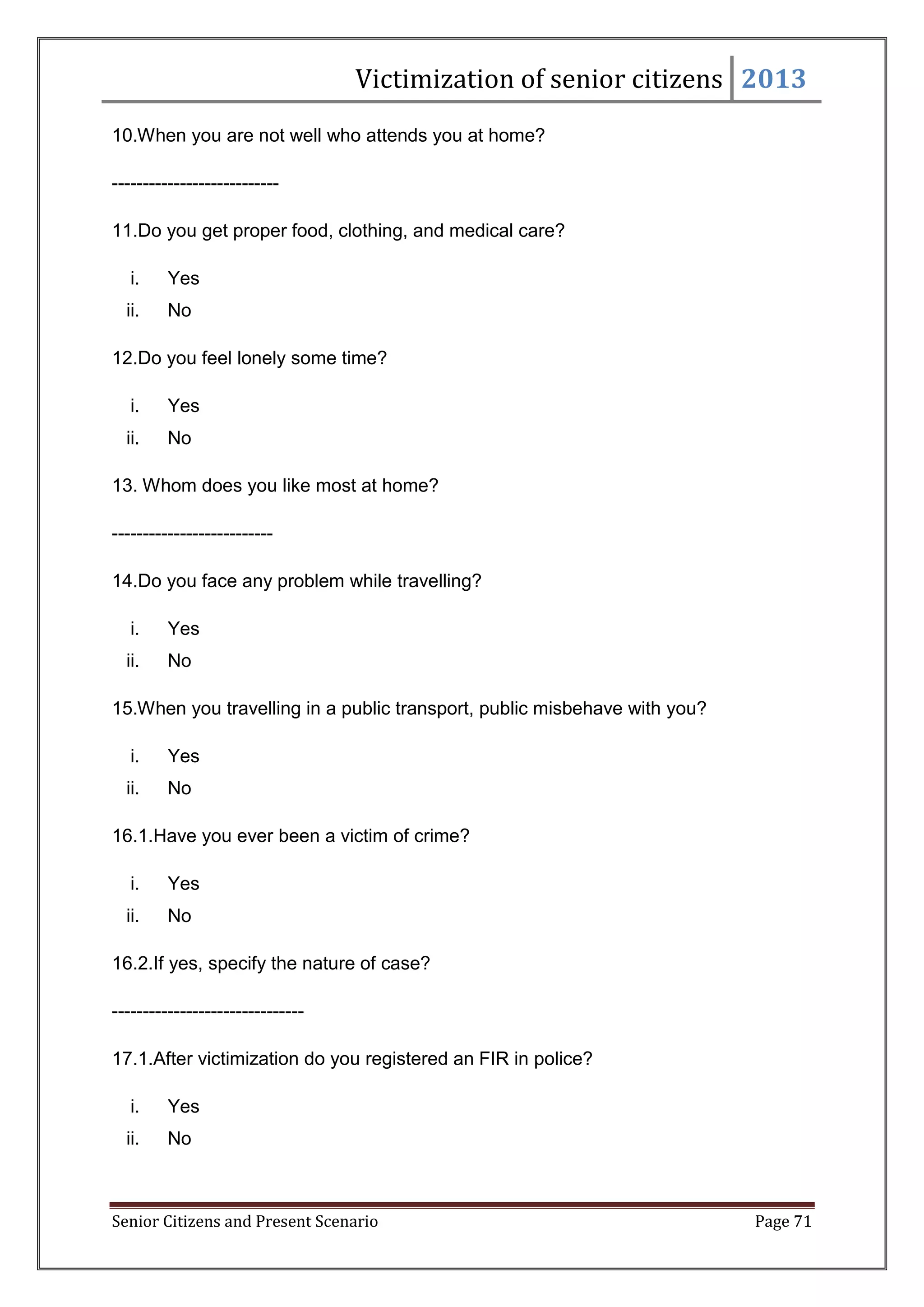 Victimization of senior citizens 2013
10.When you are not well who attends you at home?
--------------------------11.Do you get proper food, clothing, and medical care?
i.

Yes

ii.

No

12.Do you feel lonely some time?
i.

Yes

ii.

No

13. Whom does you like most at home?
-------------------------14.Do you face any problem while travelling?
i.

Yes

ii.

No

15.When you travelling in a public transport, public misbehave with you?
i.

Yes

ii.

No

16.1.Have you ever been a victim of crime?
i.

Yes

ii.

No

16.2.If yes, specify the nature of case?
------------------------------17.1.After victimization do you registered an FIR in police?
i.

Yes

ii.

No

Senior Citizens and Present Scenario

Page 71

 