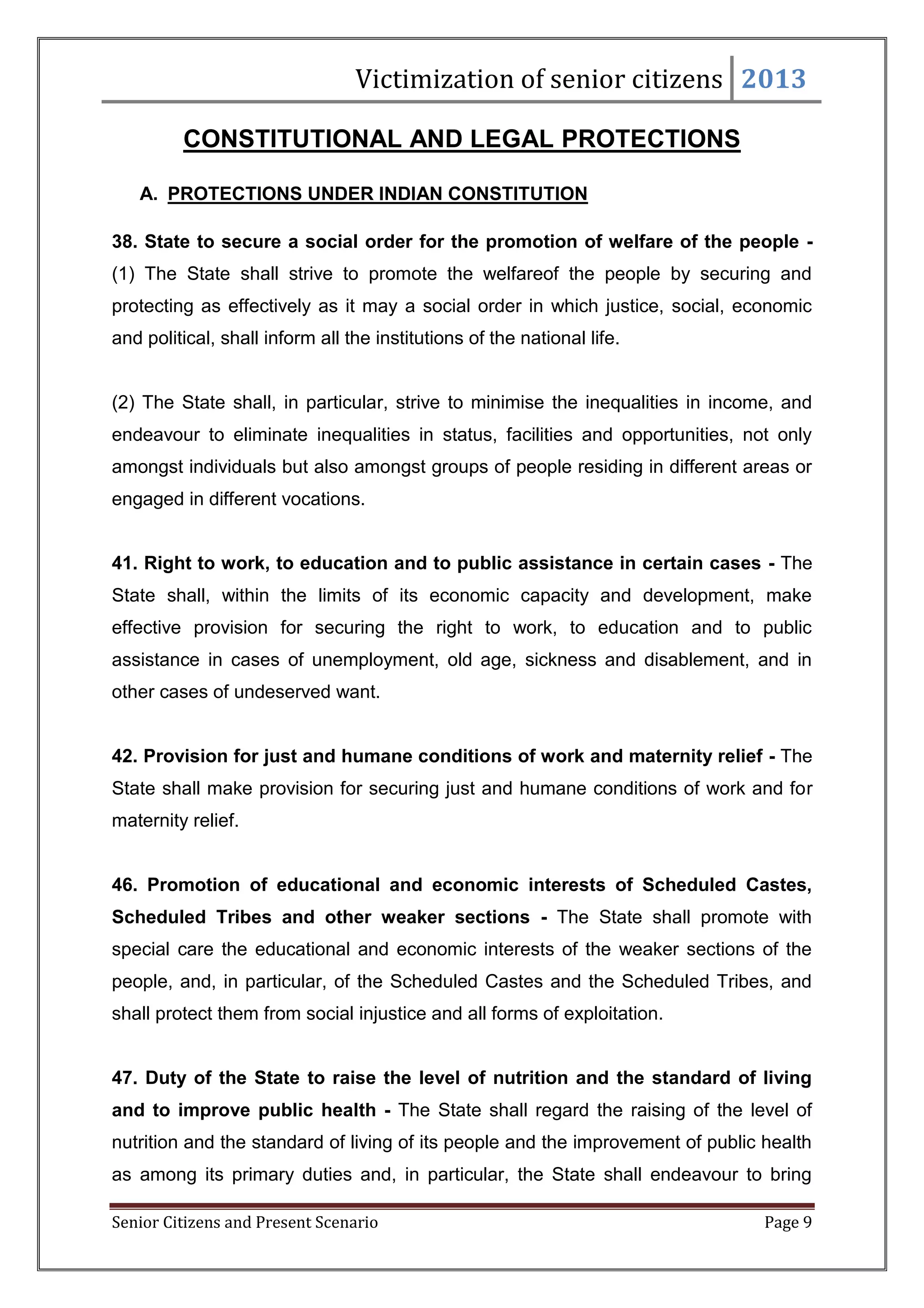 Victimization of senior citizens 2013
CONSTITUTIONAL AND LEGAL PROTECTIONS
A. PROTECTIONS UNDER INDIAN CONSTITUTION
38. State to secure a social order for the promotion of welfare of the people (1) The State shall strive to promote the welfareof the people by securing and
protecting as effectively as it may a social order in which justice, social, economic
and political, shall inform all the institutions of the national life.

(2) The State shall, in particular, strive to minimise the inequalities in income, and
endeavour to eliminate inequalities in status, facilities and opportunities, not only
amongst individuals but also amongst groups of people residing in different areas or
engaged in different vocations.

41. Right to work, to education and to public assistance in certain cases - The
State shall, within the limits of its economic capacity and development, make
effective provision for securing the right to work, to education and to public
assistance in cases of unemployment, old age, sickness and disablement, and in
other cases of undeserved want.

42. Provision for just and humane conditions of work and maternity relief - The
State shall make provision for securing just and humane conditions of work and for
maternity relief.

46. Promotion of educational and economic interests of Scheduled Castes,
Scheduled Tribes and other weaker sections - The State shall promote with
special care the educational and economic interests of the weaker sections of the
people, and, in particular, of the Scheduled Castes and the Scheduled Tribes, and
shall protect them from social injustice and all forms of exploitation.

47. Duty of the State to raise the level of nutrition and the standard of living
and to improve public health - The State shall regard the raising of the level of
nutrition and the standard of living of its people and the improvement of public health
as among its primary duties and, in particular, the State shall endeavour to bring
Senior Citizens and Present Scenario

Page 9

 