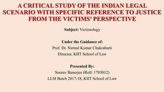 A CRITICAL STUDY OF THE INDIAN LEGAL
SCENARIO WITH SPECIFIC REFERENCE TO JUSTICE
FROM THE VICTIMS’ PERSPECTIVE
Subject: Victimology
Under the Guidance of:
Prof. Dr. Nirmal Kumar Chakrabarti
Director, KIIT School of Law
Presented By:
Sourav Banerjee (Roll: 1785012)
LLM Batch 2017-18, KIIT School of Law
 