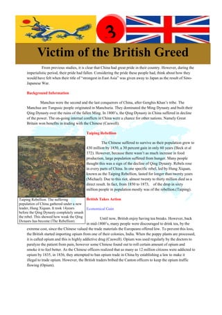 Before Reading
                                                      3
           Victim of the British Greed
              From previous studies, it is clear that China had great pride in their country. However, during the
    imperialistic period, their pride had fallen. Considering the pride these people had, think about how they
    would have felt when their title of “strongest in East Asia” was given away to Japan as the result of Sino-
    Japanese War.

    Background Information

             Manchus were the second and the last conquerors of China, after Genghis Khan’s tribe. The
    Manchus are Tungusic people originated in Manchuria. They dominated the Ming Dynasty and built their
    Qing Dynasty over the ruins of the fallen Ming. In 1800’s, the Qing Dynasty in China suffered in decline
    of the power. The on-going internal conflicts in China were a chance for other nations. Namely Great
    Britain won benefits in trading with the Chinese (Caswell).

                                          Taiping Rebellion

                                                    The Chinese suffered to survive as their population grew to
                                          430 million by 1850, a 30 percent gain in only 60 years (Beck et al
                                          372). However, because there wasn’t as much increase in food
                                          production, large population suffered from hunger. Many people
                                          thought this was a sign of the decline of Qing Dynasty. Rebels rose
                                          in every parts of China. In one specific rebel, led by Hung Xiquan,
                                          known as the Taiping Rebellion, lasted for longer than twenty years
                                          (Michael). Due to this riot, almost twenty to thirty million died as a
                                          direct result. In fact, from 1850 to 1873, of the drop in sixty
                                          million people in population mostly was of the rebellion.(Taiping).

Taiping Rebellion. The suffering         British Takes Action
population of China gathered under a new
leader, Hung Xiquan. It took 14years     Economical Gain
before the Qing Dynasty completely smash
the rebel. This showed how weak the Qing         Until now, British enjoy having tea breaks. However, back
Dynasty has become (The Rebellion).
                                            in mid-1800’s, many people were discouraged to drink tea, by the
    extreme cost, since the Chinese valued the trade materials the Europeans offered low. To prevent this loss,
    the British started importing opium from one of their colonies, India. When the poppy plants are processed,
    it is called opium and this is highly addictive drug (Caswell). Opium was used regularly by the doctors to
    paralyze the patient from pain, however some Chinese found out to roll certain amount of opium and
    smoke it to feel better. As the Chinese officers realized that as many as 12 million citizens were addicted to
    opium by 1835, in 1836, they attempted to ban opium trade in China by establishing a law to make it
    illegal to trade opium. However, the British traders bribed the Canton officers to keep the opium traffic
    flowing (Opium).
 