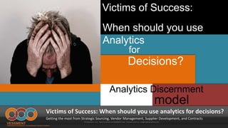 Victims of Success:
model
Victims of Success: When should you use analytics for decisions?
Getting the most from Strategic Sourcing, Vendor Management, Supplier Development, and Contracts
© Vessment, LLC See It In Action at VESSMENT.com Connect with us: insights@vessment.com
for
Decisions?
Analytics Discernment
When should you use
Analytics
 