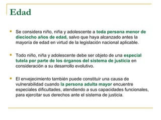 Edad
 Se considera niño, niña y adolescente a toda persona menor de
dieciocho años de edad, salvo que haya alcanzado antes la
mayoría de edad en virtud de la legislación nacional aplicable.
 Todo niño, niña y adolescente debe ser objeto de una especial
tutela por parte de los órganos del sistema de justicia en
consideración a su desarrollo evolutivo.
 El envejecimiento también puede constituir una causa de
vulnerabilidad cuando la persona adulta mayor encuentre
especiales dificultades, atendiendo a sus capacidades funcionales,
para ejercitar sus derechos ante el sistema de justicia.
 