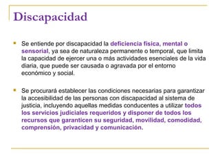 Discapacidad
 Se entiende por discapacidad la deficiencia física, mental o
sensorial, ya sea de naturaleza permanente o temporal, que limita
la capacidad de ejercer una o más actividades esenciales de la vida
diaria, que puede ser causada o agravada por el entorno
económico y social.
 Se procurará establecer las condiciones necesarias para garantizar
la accesibilidad de las personas con discapacidad al sistema de
justicia, incluyendo aquellas medidas conducentes a utilizar todos
los servicios judiciales requeridos y disponer de todos los
recursos que garanticen su seguridad, movilidad, comodidad,
comprensión, privacidad y comunicación.
 
