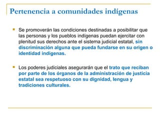 Pertenencia a comunidades indígenas
 Se promoverán las condiciones destinadas a posibilitar que
las personas y los pueblos indígenas puedan ejercitar con
plenitud sus derechos ante el sistema judicial estatal, sin
discriminación alguna que pueda fundarse en su origen o
identidad indígenas.
 Los poderes judiciales asegurarán que el trato que reciban
por parte de los órganos de la administración de justicia
estatal sea respetuoso con su dignidad, lengua y
tradiciones culturales.
 