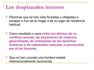 Los desplazados internos
 Personas que se han visto forzadas u obligadas a
escapar o huir de su hogar o de su lugar de residencia
habitual
 Como resultado o para evitar los efectos de un
conflicto armado, de situaciones de violencia
generalizada, de violaciones de los derechos
humanos o de catástrofes naturales o provocadas
por el ser humano
 Que no han cruzado una frontera estatal
internacionalmente reconocida
 