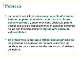 Pobreza
 La pobreza constituye una causa de exclusión social,
tanto en el plano económico como en los planos
social y cultural, y supone un serio obstáculo para el
acceso a la justicia especialmente en aquellas personas
en las que también concurre alguna otra causa de
vulnerabilidad.
 Se promoverá la cultura o alfabetización jurídica de
las personas en situación de pobreza, así como las
condiciones para mejorar su efectivo acceso al sistema
de justicia.
 