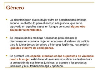 Género
 La discriminación que la mujer sufre en determinados ámbitos
supone un obstáculo para el acceso a la justicia, que se ve
agravado en aquellos casos en los que concurra alguna otra
causa de vulnerabilidad.
 Se impulsarán las medidas necesarias para eliminar la
discriminación contra la mujer en el acceso al sistema de justicia
para la tutela de sus derechos e intereses legítimos, logrando la
igualdad efectiva de condiciones.
 Se prestará una especial atención en los supuestos de violencia
contra la mujer, estableciendo mecanismos eficaces destinados a
la protección de sus bienes jurídicos, al acceso a los procesos
judiciales y a su tramitación ágil y oportuna.
 