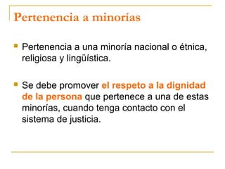 Pertenencia a minorías
 Pertenencia a una minoría nacional o étnica,
religiosa y lingüística.
 Se debe promover el respeto a la dignidad
de la persona que pertenece a una de estas
minorías, cuando tenga contacto con el
sistema de justicia.
 