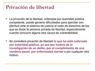 Privación de libertad
 La privación de la libertad, ordenada por autoridad pública
competente, puede generar dificultades para ejercitar con
plenitud ante el sistema de justicia el resto de derechos de los
que es titular la persona privada de libertad, especialmente
cuando concurre alguna otra causa de vulnerabilidad.
 Se considera privación de libertad la que ha sido ordenada
por autoridad pública, ya sea por motivo de la
investigación de un delito, por el cumplimiento de una
condena penal, por enfermedad mental o por cualquier otro
motivo.
 