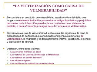 “LA VICTIMIZACIÓN COMO CAUSA DE
VULNERABILIDAD”
 Se considera en condición de vulnerabilidad aquella víctima del delito que
tenga una relevante limitación para evitar o mitigar los daños y perjuicios
derivados de la infracción penal o de su contacto con el sistema de
justicia, o para afrontar los riesgos de sufrir una nueva victimización.
 Constituyen causas de vulnerabilidad, entre otras, las siguientes: la edad, la
discapacidad, la pertenencia a comunidades indígenas o a minorías, la
victimización, la migración y el desplazamiento interno, la pobreza, el género
y la privación de libertad.
 Destacan, entre otras víctimas:
 Las personas menores de edad
 Las víctimas de violencia doméstica o intrafamiliar
 Las víctimas de delitos sexuales
 Los adultos mayores
 Los familiares de víctimas de muerte violenta
 
