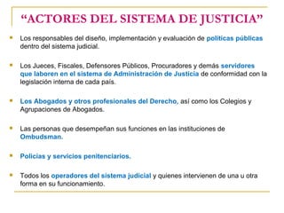 “ACTORES DEL SISTEMA DE JUSTICIA”
 Los responsables del diseño, implementación y evaluación de políticas públicas
dentro del sistema judicial.
 Los Jueces, Fiscales, Defensores Públicos, Procuradores y demás servidores
que laboren en el sistema de Administración de Justicia de conformidad con la
legislación interna de cada país.
 Los Abogados y otros profesionales del Derecho, así como los Colegios y
Agrupaciones de Abogados.
 Las personas que desempeñan sus funciones en las instituciones de
Ombudsman.
 Policías y servicios penitenciarios.
 Todos los operadores del sistema judicial y quienes intervienen de una u otra
forma en su funcionamiento.
 