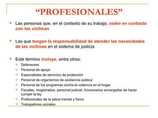 “PROFESIONALES”
 Las personas que, en el contexto de su trabajo, estén en contacto
con las víctimas
 Las que tengan la responsabilidad de atender las necesidades
de las víctimas en el sistema de justicia
 Este término incluye, entre otros:
 Defensores
 Personal de apoyo
 Especialistas de servicios de protección
 Personal de organismos de asistencia pública
 Personal de los programas contra la violencia en el hogar
 Fiscales, magistrados, personal judicial, funcionarios encargados de hacer
cumplir la ley
 Profesionales de la salud mental y física
 Trabajadores sociales.
 