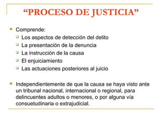 “PROCESO DE JUSTICIA”
 Comprende:
 Los aspectos de detección del delito
 La presentación de la denuncia
 La instrucción de la causa
 El enjuiciamiento
 Las actuaciones posteriores al juicio
 Independientemente de que la causa se haya visto ante
un tribunal nacional, internacional o regional, para
delincuentes adultos o menores, o por alguna vía
consuetudinaria o extrajudicial.
 