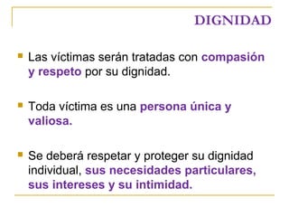 DIGNIDAD
 Las víctimas serán tratadas con compasión
y respeto por su dignidad.
 Toda víctima es una persona única y
valiosa.
 Se deberá respetar y proteger su dignidad
individual, sus necesidades particulares,
sus intereses y su intimidad.
 