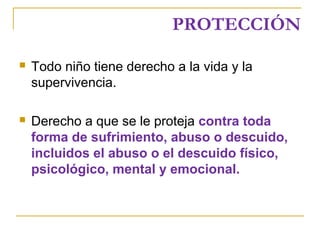 PROTECCIÓN
 Todo niño tiene derecho a la vida y la
supervivencia.
 Derecho a que se le proteja contra toda
forma de sufrimiento, abuso o descuido,
incluidos el abuso o el descuido físico,
psicológico, mental y emocional.
 