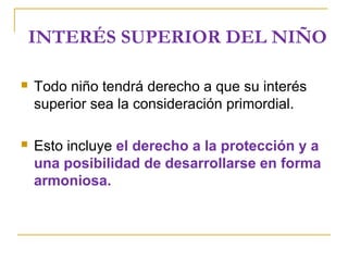 INTERÉS SUPERIOR DEL NIÑO
 Todo niño tendrá derecho a que su interés
superior sea la consideración primordial.
 Esto incluye el derecho a la protección y a
una posibilidad de desarrollarse en forma
armoniosa.
 
