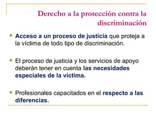 Derecho a la protección contra la
discriminación
 Acceso a un proceso de justicia que proteja a
la víctima de todo tipo de discriminación.
 El proceso de justicia y los servicios de apoyo
deberán tener en cuenta las necesidades
especiales de la víctima.
 Profesionales capacitados en el respecto a las
diferencias.
 