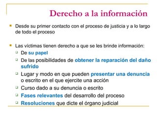 Derecho a la información
 Desde su primer contacto con el proceso de justicia y a lo largo
de todo el proceso
 Las víctimas tienen derecho a que se les brinde información:
 De su papel
 De las posibilidades de obtener la reparación del daño
sufrido
 Lugar y modo en que pueden presentar una denuncia
o escrito en el que ejercite una acción
 Curso dado a su denuncia o escrito
 Fases relevantes del desarrollo del proceso
 Resoluciones que dicte el órgano judicial
 