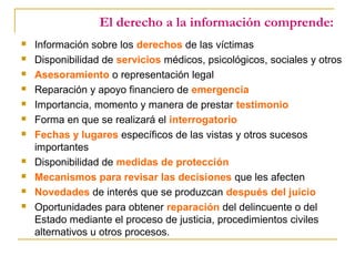 El derecho a la información comprende:
 Información sobre los derechos de las víctimas
 Disponibilidad de servicios médicos, psicológicos, sociales y otros
 Asesoramiento o representación legal
 Reparación y apoyo financiero de emergencia
 Importancia, momento y manera de prestar testimonio
 Forma en que se realizará el interrogatorio
 Fechas y lugares específicos de las vistas y otros sucesos
importantes
 Disponibilidad de medidas de protección
 Mecanismos para revisar las decisiones que les afecten
 Novedades de interés que se produzcan después del juicio
 Oportunidades para obtener reparación del delincuente o del
Estado mediante el proceso de justicia, procedimientos civiles
alternativos u otros procesos.
 