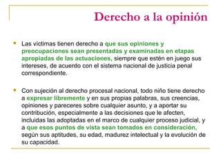 Derecho a la opinión
 Las víctimas tienen derecho a que sus opiniones y
preocupaciones sean presentadas y examinadas en etapas
apropiadas de las actuaciones, siempre que estén en juego sus
intereses, de acuerdo con el sistema nacional de justicia penal
correspondiente.
 Con sujeción al derecho procesal nacional, todo niño tiene derecho
a expresar libremente y en sus propias palabras, sus creencias,
opiniones y pareceres sobre cualquier asunto, y a aportar su
contribución, especialmente a las decisiones que le afecten,
incluidas las adoptadas en el marco de cualquier proceso judicial, y
a que esos puntos de vista sean tomados en consideración,
según sus aptitudes, su edad, madurez intelectual y la evolución de
su capacidad.
 