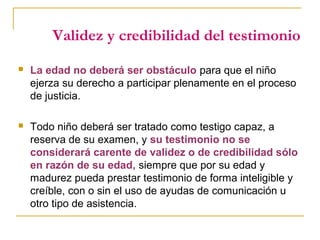 Validez y credibilidad del testimonio
 La edad no deberá ser obstáculo para que el niño
ejerza su derecho a participar plenamente en el proceso
de justicia.
 Todo niño deberá ser tratado como testigo capaz, a
reserva de su examen, y su testimonio no se
considerará carente de validez o de credibilidad sólo
en razón de su edad, siempre que por su edad y
madurez pueda prestar testimonio de forma inteligible y
creíble, con o sin el uso de ayudas de comunicación u
otro tipo de asistencia.
 