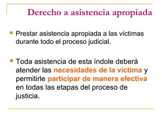 Derecho a asistencia apropiada
 Prestar asistencia apropiada a las víctimas
durante todo el proceso judicial.
 Toda asistencia de esta índole deberá
atender las necesidades de la víctima y
permitirle participar de manera efectiva
en todas las etapas del proceso de
justicia.
 