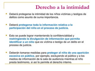 Derecho a la intimidad
 Deberá protegerse la intimidad de los niños víctimas y testigos de
delitos como asunto de suma importancia.
 Deberá protegerse toda la información relativa a la
participación del niño en el proceso de justicia.
 Esto se puede lograr manteniendo la confidencialidad y
restringiendo la divulgación de información que permita
identificar a un niño que es víctima o testigo de un delito en el
proceso de justicia.
 Deberán tomarse medidas para proteger al niño de una aparición
excesiva en público, por ejemplo, excluyendo al público y a los
medios de información de la sala de audiencia mientras el niño
presta testimonio, si así lo permite el derecho interno.
 