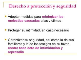 Derecho a protección y seguridad
 Adoptar medidas para minimizar las
molestias causadas a las víctimas
 Proteger su intimidad, en caso necesario
 Garantizar su seguridad, así como la de sus
familiares y la de los testigos en su favor,
contra todo acto de intimidación y
represalia
 