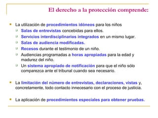 El derecho a la protección comprende:
 La utilización de procedimientos idóneos para los niños
 Salas de entrevistas concebidas para ellos.
 Servicios interdisciplinarios integrados en un mismo lugar.
 Salas de audiencia modificadas.
 Recesos durante el testimonio de un niño.
 Audiencias programadas a horas apropiadas para la edad y
madurez del niño.
 Un sistema apropiado de notificación para que el niño sólo
comparezca ante el tribunal cuando sea necesario.
 La limitación del número de entrevistas, declaraciones, vistas y,
concretamente, todo contacto innecesario con el proceso de justicia.
 La aplicación de procedimientos especiales para obtener pruebas.
 