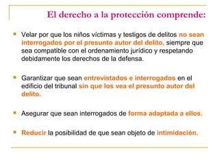 El derecho a la protección comprende:
 Velar por que los niños víctimas y testigos de delitos no sean
interrogados por el presunto autor del delito, siempre que
sea compatible con el ordenamiento jurídico y respetando
debidamente los derechos de la defensa.
 Garantizar que sean entrevistados e interrogados en el
edificio del tribunal sin que los vea el presunto autor del
delito.
 Asegurar que sean interrogados de forma adaptada a ellos.
 Reducir la posibilidad de que sean objeto de intimidación.
 