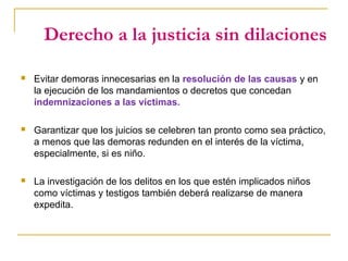 Derecho a la justicia sin dilaciones
 Evitar demoras innecesarias en la resolución de las causas y en
la ejecución de los mandamientos o decretos que concedan
indemnizaciones a las víctimas.
 Garantizar que los juicios se celebren tan pronto como sea práctico,
a menos que las demoras redunden en el interés de la víctima,
especialmente, si es niño.
 La investigación de los delitos en los que estén implicados niños
como víctimas y testigos también deberá realizarse de manera
expedita.
 